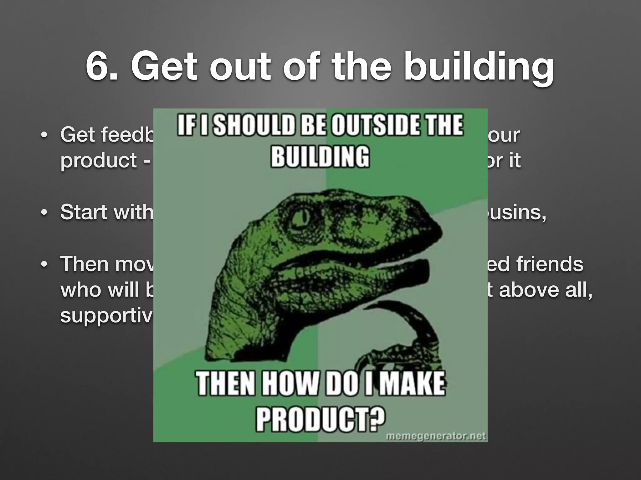 6. Get out of the building
• Get feedback from people who would use your
product - especially those who would pay for it
• Start with your mum, dad, brother, sister, cousins,
• Then move to neighbours, colleagues, trusted friends
who will be honest, critical, opinionated, but above all,
supportive
 