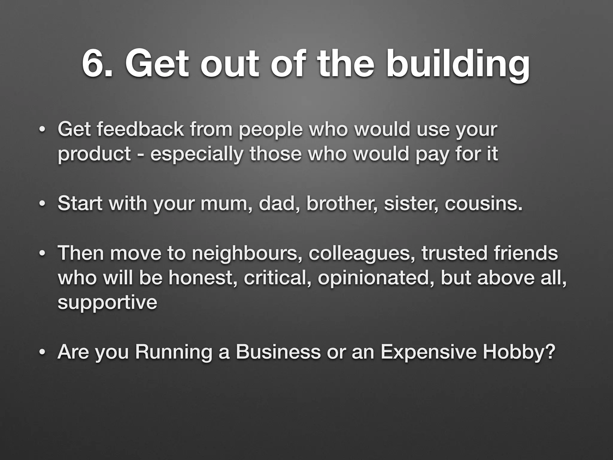 6. Get out of the building
• Get feedback from people who would use your
product - especially those who would pay for it
• Start with your mum, dad, brother, sister, cousins.
• Then move to neighbours, colleagues, trusted friends
who will be honest, critical, opinionated, but above all,
supportive
• Are you Running a Business or an Expensive Hobby?
 