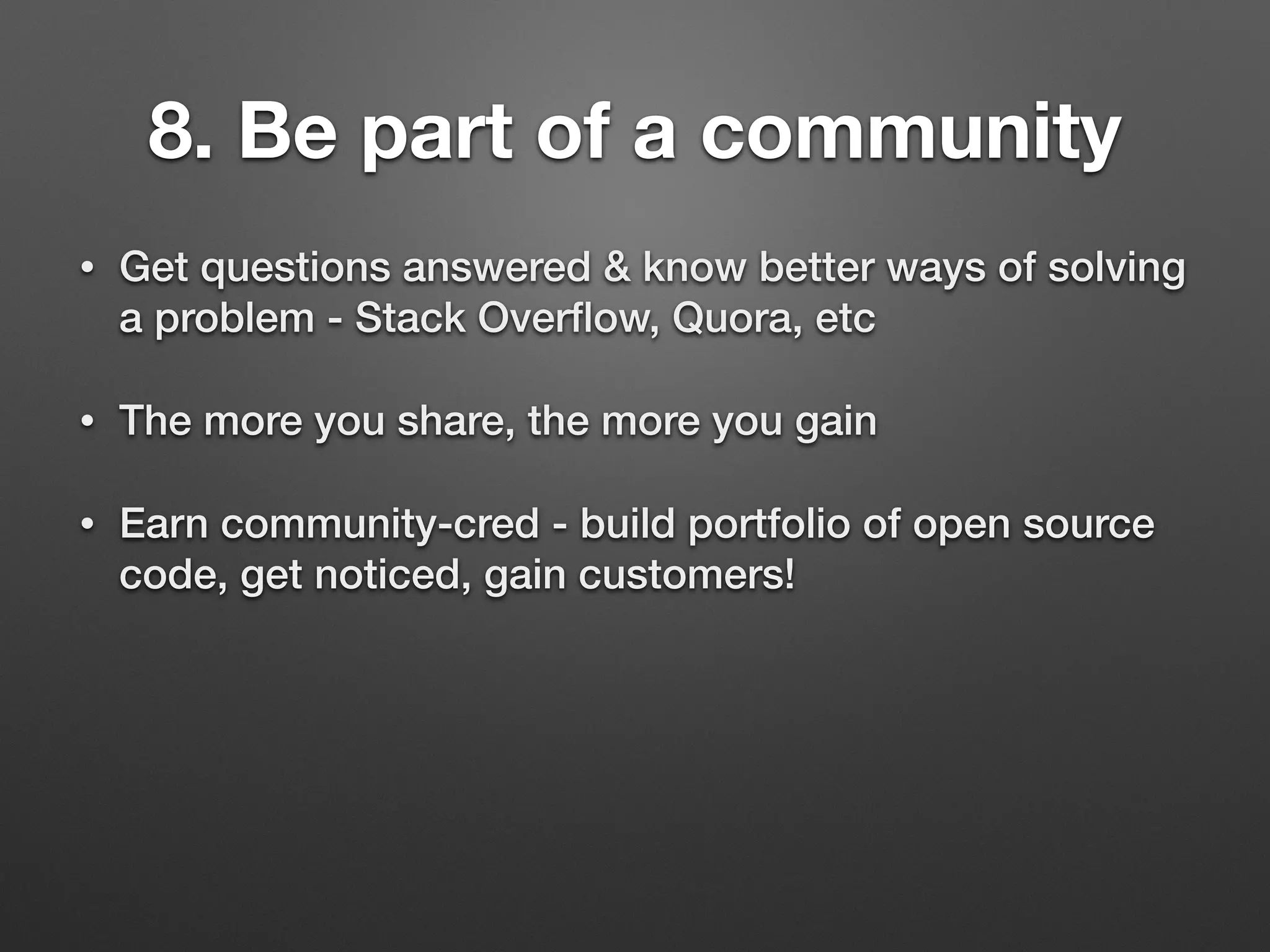 8. Be part of a community
• Get questions answered & know better ways of solving
a problem - Stack Overﬂow, Quora, etc
• The more you share, the more you gain
• Earn community-cred - build portfolio of open source
code, get noticed, gain customers!
 