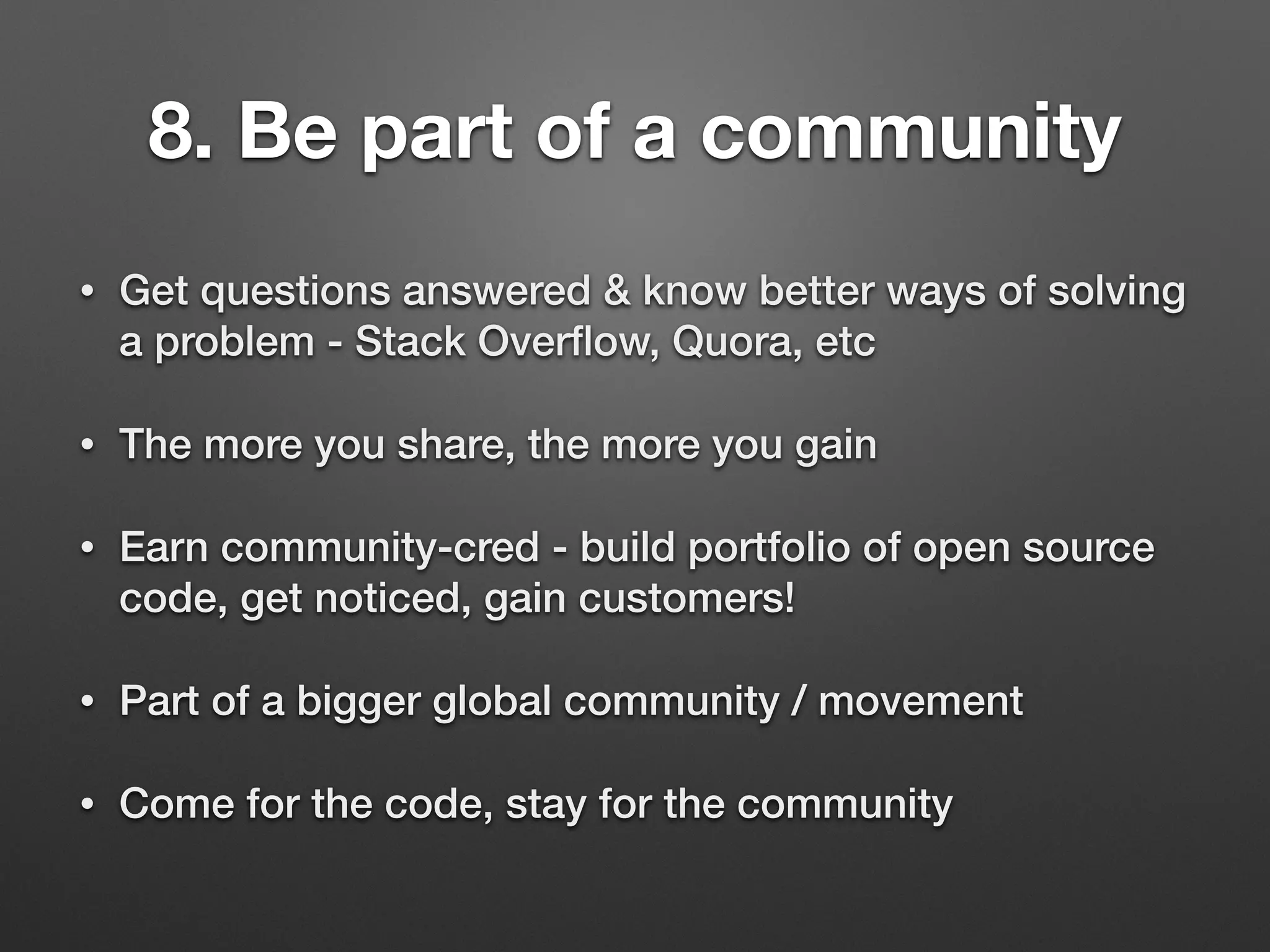 8. Be part of a community
• Get questions answered & know better ways of solving
a problem - Stack Overﬂow, Quora, etc
• The more you share, the more you gain
• Earn community-cred - build portfolio of open source
code, get noticed, gain customers!
• Part of a bigger global community / movement
• Come for the code, stay for the community
 