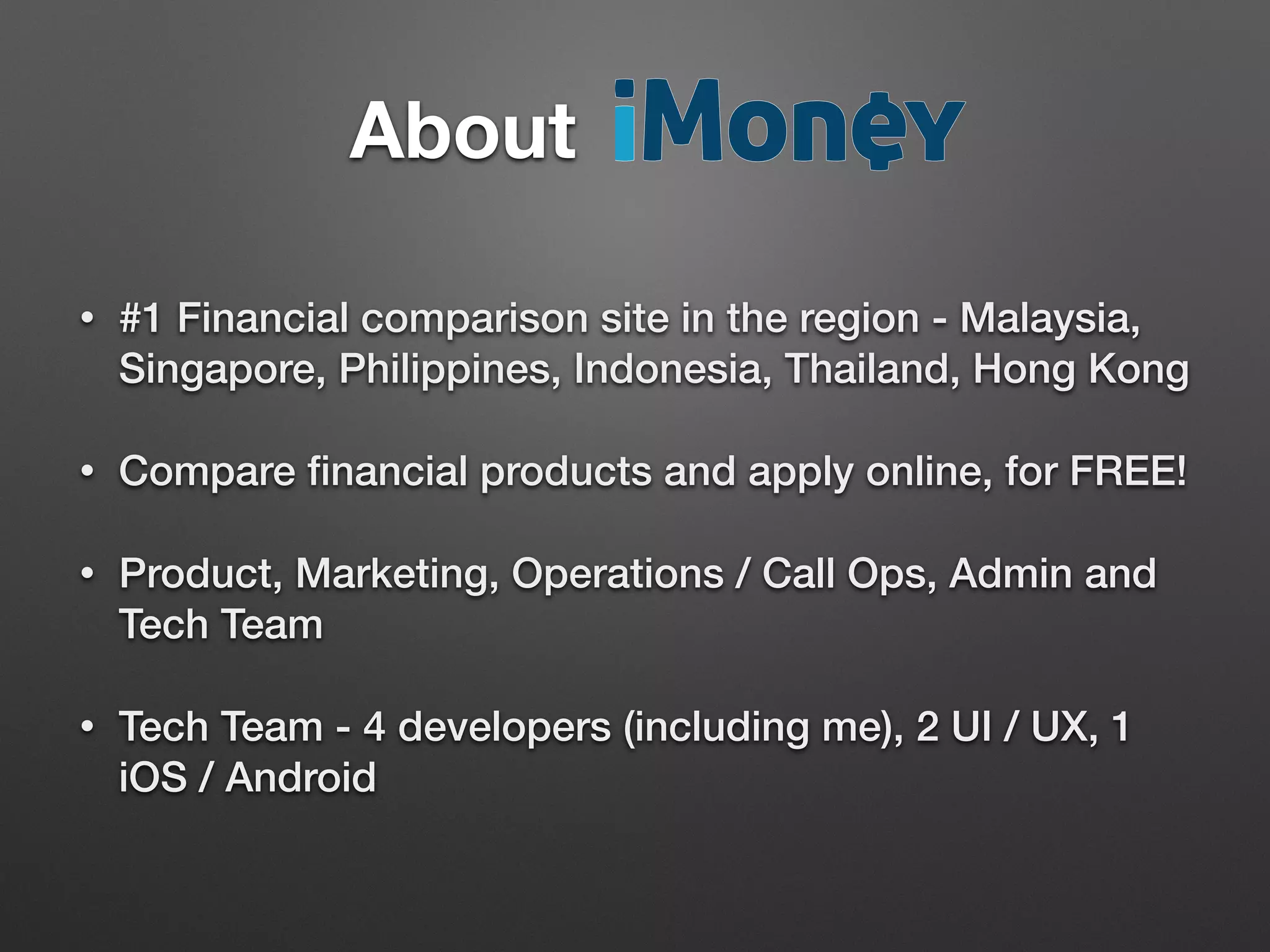 • #1 Financial comparison site in the region - Malaysia,
Singapore, Philippines, Indonesia, Thailand, Hong Kong
• Compare ﬁnancial products and apply online, for FREE!
• Product, Marketing, Operations / Call Ops, Admin and
Tech Team
• Tech Team - 4 developers (including me), 2 UI / UX, 1
iOS / Android
About		 	 	 	 	 	
 