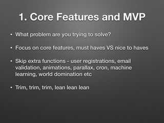 1. Core Features and MVP
• What problem are you trying to solve?
• Focus on core features, must haves VS nice to haves
• Skip extra functions - user registrations, email
validation, animations, parallax, cron, machine
learning, world domination etc
• Trim, trim, trim, lean lean lean
 