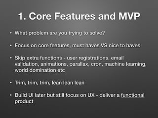 1. Core Features and MVP
• What problem are you trying to solve?
• Focus on core features, must haves VS nice to haves
• Skip extra functions - user registrations, email
validation, animations, parallax, cron, machine learning,
world domination etc
• Trim, trim, trim, lean lean lean
• Build UI later but still focus on UX - deliver a functional
product
 