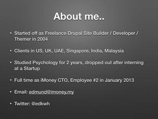 About me..
• Started off as Freelance Drupal Site Builder / Developer /
Themer in 2004
• Clients in US, UK, UAE, Singapore, India, Malaysia
• Studied Psychology for 2 years, dropped out after interning
at a Startup
• Full time as iMoney CTO, Employee #2 in January 2013
• Email: edmund@imoney.my
• Twitter: @edkwh
 