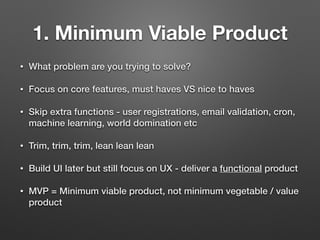 1. Minimum Viable Product
• What problem are you trying to solve?
• Focus on core features, must haves VS nice to haves
• Skip extra functions - user registrations, email validation, cron,
machine learning, world domination etc
• Trim, trim, trim, lean lean lean
• Build UI later but still focus on UX - deliver a functional product
• MVP = Minimum viable product, not minimum vegetable / value
product
 