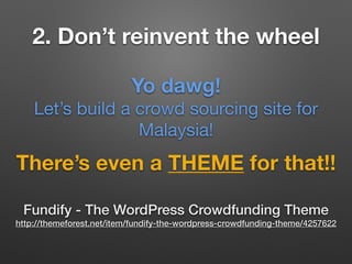 2. Don’t reinvent the wheel
There’s even a THEME for that!!
Fundify - The WordPress Crowdfunding Theme
http://themeforest.net/item/fundify-the-wordpress-crowdfunding-theme/4257622
Yo dawg!
Let’s build a crowd sourcing site for
Malaysia!
 