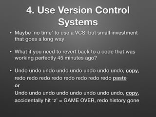 4. Use Version Control
Systems
• Maybe ‘no time’ to use a VCS, but small investment
that goes a long way
• What if you need to revert back to a code that was
working perfectly 45 minutes ago?
• Undo undo undo undo undo undo undo undo, copy,
redo redo redo redo redo redo redo redo paste 
or 
Undo undo undo undo undo undo undo undo, copy,
accidentally hit ‘z’ = GAME OVER, redo history gone
 