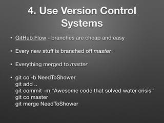 • GitHub Flow - branches are cheap and easy
• Every new stuff is branched off master
• Everything merged to master
• git co -b NeedToShower 
git add .. 
git commit -m “Awesome code that solved water crisis” 
git co master 
git merge NeedToShower
4. Use Version Control
Systems
 