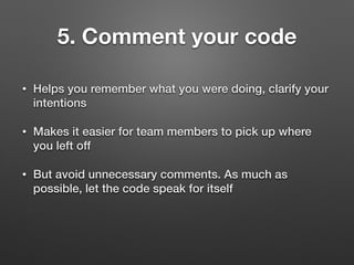 5. Comment your code
• Helps you remember what you were doing, clarify your
intentions
• Makes it easier for team members to pick up where
you left off
• But avoid unnecessary comments. As much as
possible, let the code speak for itself
 
