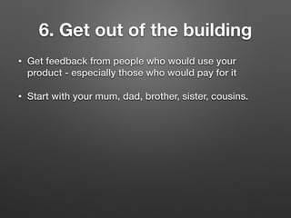 6. Get out of the building
• Get feedback from people who would use your
product - especially those who would pay for it
• Start with your mum, dad, brother, sister, cousins.
 