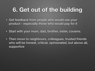 6. Get out of the building
• Get feedback from people who would use your
product - especially those who would pay for it
• Start with your mum, dad, brother, sister, cousins.
• Then move to neighbours, colleagues, trusted friends
who will be honest, critical, opinionated, but above all,
supportive
 