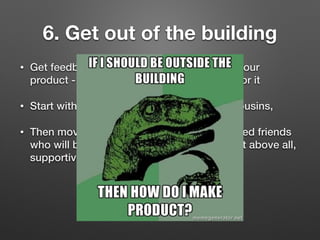 6. Get out of the building
• Get feedback from people who would use your
product - especially those who would pay for it
• Start with your mum, dad, brother, sister, cousins,
• Then move to neighbours, colleagues, trusted friends
who will be honest, critical, opinionated, but above all,
supportive
 