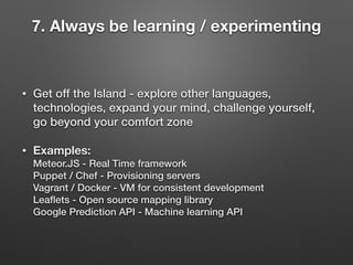 • Get off the Island - explore other languages,
technologies, expand your mind, challenge yourself,
go beyond your comfort zone
• Examples: 
Meteor.JS - Real Time framework 
Puppet / Chef - Provisioning servers 
Vagrant / Docker - VM for consistent development 
Leaﬂets - Open source mapping library 
Google Prediction API - Machine learning API
7. Always be learning / experimenting
 