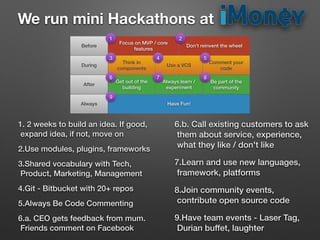 Think in
components
Don’t reinvent the wheel
Focus on MVP / core
features
Get out of the
building
Always learn /
experiment
Comment your
code
Use a VCS
Be part of the
community
Have Fun!
Before
During
After
Always
1. 2 weeks to build an idea. If good,
expand idea, if not, move on
2.Use modules, plugins, frameworks
3.Shared vocabulary with Tech,
Product, Marketing, Management
4.Git - Bitbucket with 20+ repos
5.Always Be Code Commenting
6.a. CEO gets feedback from mum.
Friends comment on Facebook
6.b. Call existing customers to ask
them about service, experience,
what they like / don't like
7.Learn and use new languages,
framework, platforms
8.Join community events,
contribute open source code
9.Have team events - Laser Tag,
Durian buffet, laughter
We run mini Hackathons at
1 2
3 4 5
6 7 8
9
 
