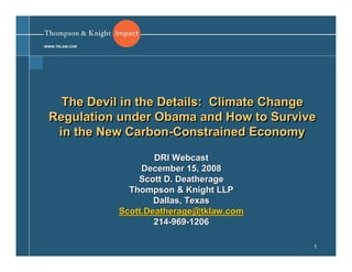 WWW.TKLAW.COM




   The Devil in the Details: Climate Change
 Regulation under Obama and How to Survive
  in the New Carbon-Constrained Economy
              Carbon-Constrained
                        DRI Webcast
                     December 15, 2008
                    Scott D. Deatherage
                  Thompson & Knight LLP
                        Dallas, Texas
                Scott.Deatherage@tklaw.com
                        214-969-1206

                                             1
 