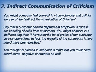 7. Indirect Communication of Criticism You might someday find yourself in circumstances that call for the use of the ‘Indirect Communication of Criticism’.  Say that a customer service department employee is rude in her handling of calls from customers. You might observe in a staff meeting that: “I have heard a lot of praise of our customer service operations. In fact, the majority of the comments I have heard have been positive.” The thought is planted in everyone’s mind that you must have heard some  negative comments as well. 