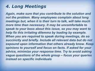 4.   Long Meetings   Again, make sure that you contribute to the solution and not the problem. Many employees complain about long meetings but, when it is their turn to talk, will take much more time than necessary. It may be uncomfortable to speak to your boss about this issue, so you may want to help fix this irritating dilemma by leading by example. When you are required to speak during meetings, do so succinctly and briefly. Include all relevant data but do not expound upon information that others already know. Keep opinions to yourself and focus on facts. If asked for your advice, minimize your response time. Try to avoid asking vague questions of the whole group – focus your queries instead on specific individuals   