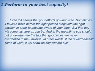 2.Perform to your best capacity! Even if it seems that your efforts go unnoticed. Sometimes it takes a while before the right person steps into the right position in order to become aware of your input. But that day will come, as sure as can be. And in the meantime you should not underestimate the fact that good vibes are never overlooked in the universe. In other words: if the reward doesn't come at work, it will show up somewhere else.  