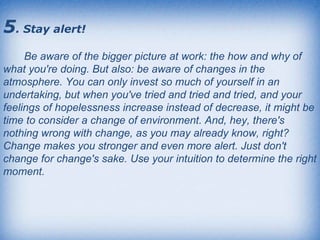 5 . Stay alert!   Be aware of the bigger picture at work: the how and why of what you're doing. But also: be aware of changes in the atmosphere. You can only invest so much of yourself in an undertaking, but when you've tried and tried and tried, and your feelings of hopelessness increase instead of decrease, it might be time to consider a change of environment. And, hey, there's nothing wrong with change, as you may already know, right? Change makes you stronger and even more alert. Just don't change for change's sake. Use your intuition to determine the right moment.  