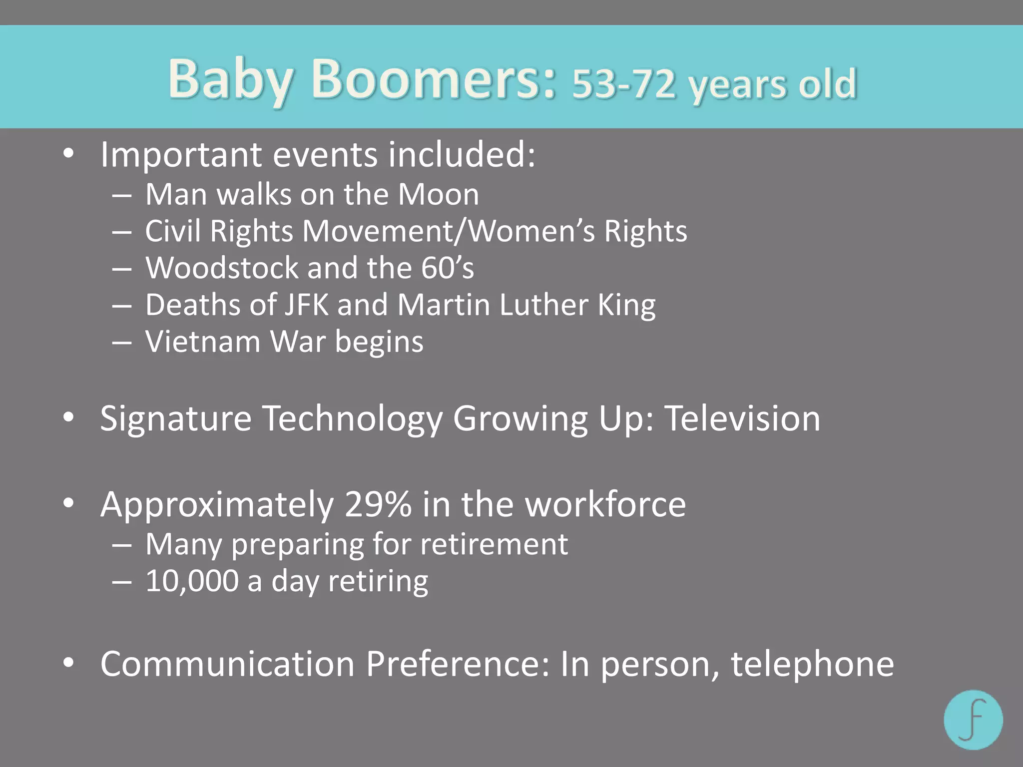 • Important events included:
– Man walks on the Moon
– Civil Rights Movement/Women’s Rights
– Woodstock and the 60’s
– Deaths of JFK and Martin Luther King
– Vietnam War begins
• Signature Technology Growing Up: Television
• Approximately 29% in the workforce
– Many preparing for retirement
– 10,000 a day retiring
• Communication Preference: In person, telephone
 