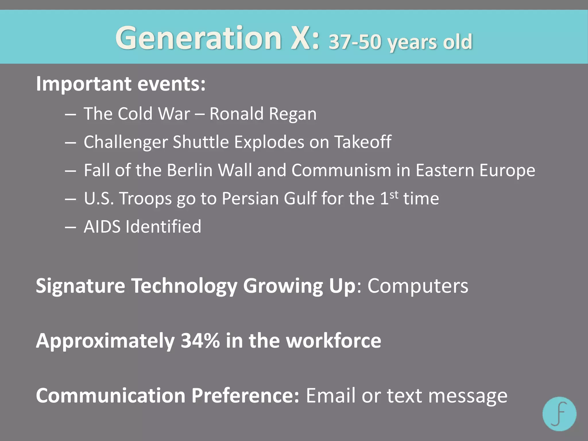 Generation X: 37-50 years old
Important events:
– The Cold War – Ronald Regan
– Challenger Shuttle Explodes on Takeoff
– Fall of the Berlin Wall and Communism in Eastern Europe
– U.S. Troops go to Persian Gulf for the 1st time
– AIDS Identified
Signature Technology Growing Up: Computers
Approximately 34% in the workforce
Communication Preference: Email or text message
 