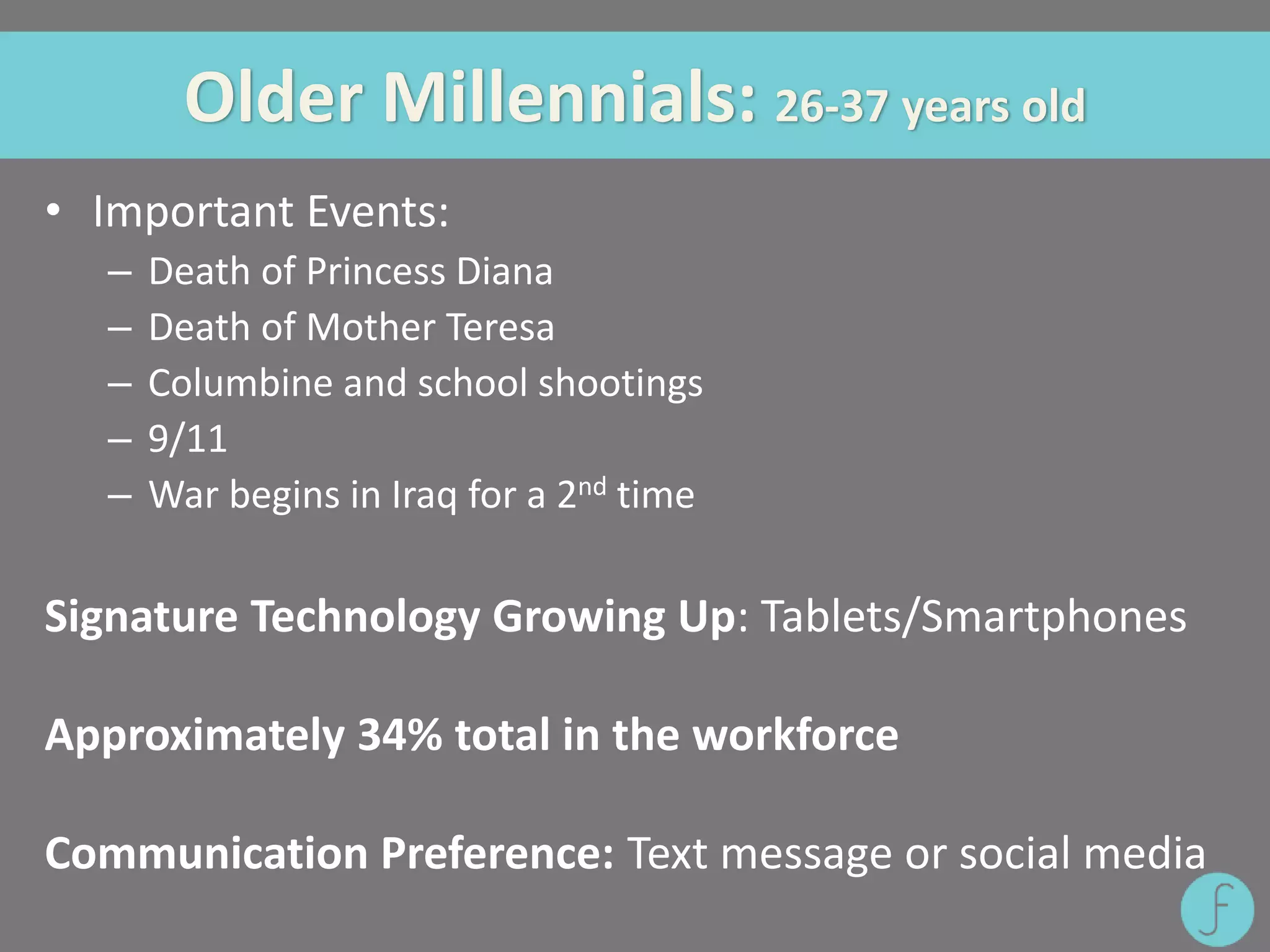 Older Millennials: 26-37 years old
• Important Events:
– Death of Princess Diana
– Death of Mother Teresa
– Columbine and school shootings
– 9/11
– War begins in Iraq for a 2nd time
Signature Technology Growing Up: Tablets/Smartphones
Approximately 34% total in the workforce
Communication Preference: Text message or social media
 