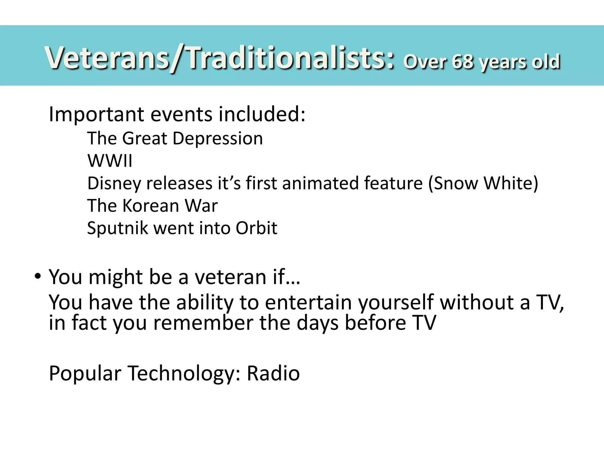 Veterans/Traditionalists: Over 68 years old
• Important events included:
– The Great Depression
– WWII
– Disney releases it’s first animated feature (Snow White)
– The Korean War
– Sputnik went into Orbit
• You might be a veteran if…
• You have the ability to entertain yourself without a TV,
in fact you remember the days before TV
• Popular Technology: Radio
 