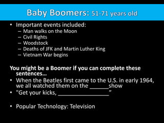 • Important events included:
– Man walks on the Moon
– Civil Rights
– Woodstock
– Deaths of JFK and Martin Luther King
– Vietnam War begins
You might be a Boomer if you can complete these
sentences…
• When the Beatles first came to the U.S. in early 1964,
we all watched them on the ______show
• "Get your kicks, ________________”
• Popular Technology: Television
 