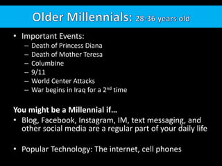 • Important Events:
– Death of Princess Diana
– Death of Mother Teresa
– Columbine
– 9/11
– World Center Attacks
– War begins in Iraq for a 2nd time
You might be a Millennial if…
• Blog, Facebook, Instagram, IM, text messaging, and
other social media are a regular part of your daily life
• Popular Technology: The internet, cell phones
 