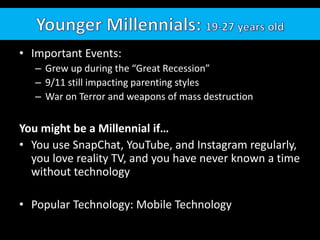 • Important Events:
– Grew up during the “Great Recession”
– 9/11 still impacting parenting styles
– War on Terror and weapons of mass destruction
You might be a Millennial if…
• You use SnapChat, YouTube, and Instagram regularly,
you love reality TV, and you have never known a time
without technology
• Popular Technology: Mobile Technology
 