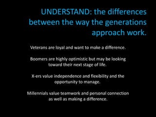 UNDERSTAND: the differences
between the way the generations
approach work.
• OPTIMIZE: the strengths of each group:
Veterans are loyal and want to make a difference.
Boomers are highly optimistic but may be looking
toward their next stage of life.
X-ers value independence and flexibility and the
opportunity to manage.
Millennials value teamwork and personal connection
as well as making a difference.
 