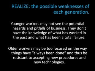 REALIZE: the possible weaknesses of
each generation.
Younger workers may not see the potential
hazards and pitfalls of business. They don’t
have the knowledge of what has worked in
the past and what has been a total failure.
Older workers may be too focused on the way
things have “always been done” and thus be
resistant to accepting new procedures and
new technologies.
 