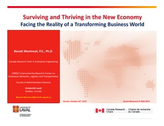 Surviving	
  and	
  Thriving	
  in	
  the	
  New	
  Economy	
  
               Facing	
  the	
  Reality	
  of	
  a	
  Transforming	
  Business	
  World	
  


      Benoit	
  Montreuil,	
  P.E.,	
  Ph.D.	
  


Canada	
  Research	
  Chair	
  in	
  Enterprise	
  Engineering	
  



   CIRRELT	
  Interuniversity	
  Research	
  Center	
  on	
  
Enterprise	
  Networks,	
  Logis<cs	
  and	
  Transporta<on	
  

         Faculty	
  of	
  Administra<on	
  Sciences	
  

                     Université	
  Laval	
  
                     Québec,	
  Canada	
  

         Benoit.Montreuil@cirrelt.ulaval.ca	
  
                                                                     Version:	
  October	
  14th,	
  2010	
     Benoit	
  Montreuil	
  ©	
  2004-­‐2010	
  




                                                                          Benoit Montreuil © 2004-2010
 