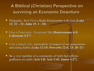 A Biblical (Christian) Perspective on
surviving an Economic Downturn


Diligently, Seek First a Right Relationship with God (Luke
12: 22 – 31; John 15: 1 - 10).



Live a Passionate, Vocational life (Deuteronomy 6:5;
Colossians 3:17).



Live a Simple Life; particularly in respect of our possessions
and eating habits (Luke 12:15; Proverbs 22:4; 23: 20 -21)



Be a vital member of a community of faith that reflects
godliness on earth (Acts 1:8; Acts 2:42; James 1:27).

 