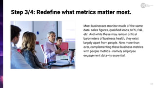 Step 3/4: Redeﬁne what metrics matter most.
Most businesses monitor much of the same
data: sales ﬁgures, qualiﬁed leads, NPS, P&L,
etc. And while these may remain critical
barometers of business health, they exist
largely apart from people. Now more than
ever, complementing these business metrics
with people metrics—namely employee
engagement data—is essential.
23
 