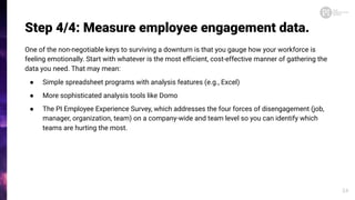 Step 4/4: Measure employee engagement data.
One of the non-negotiable keys to surviving a downturn is that you gauge how your workforce is
feeling emotionally. Start with whatever is the most eﬃcient, cost-effective manner of gathering the
data you need. That may mean:
● Simple spreadsheet programs with analysis features (e.g., Excel)
● More sophisticated analysis tools like Domo
● The PI Employee Experience Survey, which addresses the four forces of disengagement (job,
manager, organization, team) on a company-wide and team level so you can identify which
teams are hurting the most.
24
 