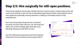 Step 2/3: Hire surgically for still-open positions.
Those whose pipelines remain open, whether because of service need or industry opportunity, still
must recruit carefully. In fact, the risk of onboarding organizational misﬁts may be greater with so
many applicants potentially crossing industries or seeking an immediate answer to their
unemployment.
27
Don’t view hiring solely through the lens of external
recruiting; hire from within when you can. By hiring from
within, you can ﬁll immediate gaps while also more
eﬃciently utilizing the staff that’s on hand.
Use the PI Behavioral Assessment and the PI Cognitive
Assessment to ensure behavioral and cognitive job ﬁt.
 