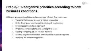 Step 3/3: Reorganize priorities according to new
business conditions.
HR teams who aren’t busy hiring can become more eﬃcient. That could mean:
○ Tweaking the interview process to include new parties
○ Better deﬁning and communicating existing job requirements
○ Soliciting additional stakeholder input
○ Pinpointing remaining behavioral and cognitive needs
○ Creating compelling job ads for after the freeze
○ Ensuring proper documentation with candidates stuck in the pipeline
○ Improving the overall hiring process
28
 