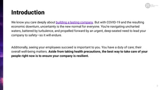 Introduction
We know you care deeply about building a lasting company. But with COVID-19 and the resulting
economic downturn, uncertainty is the new normal for everyone. You’re navigating uncharted
waters, battered by turbulence, and propelled forward by an urgent, deep-seated need to lead your
company to safety—so it will endure.
Additionally, seeing your employees succeed is important to you. You have a duty of care; their
overall well-being matters. Aside from taking health precautions, the best way to take care of your
people right now is to ensure your company is resilient.
3
 