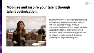 Talent optimization is a discipline for designing
and executing a talent strategy that’s aligned
with your business strategy. It utilizes
quantitative “people data” and analytics to help
you predict outcomes and make informed
decisions. While it’s hard to manage panic and
the impulse to make knee-jerk decisions,
objectivity will be your saving grace.
Mobilize and inspire your talent through
talent optimization.
4
 