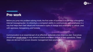 Pre-work
Before you jump into problem-solving mode, the ﬁrst order of business is to develop a thoughtful
internal messaging plan. In a downturn, a company’s ability to communicate with employees in a
way that helps them feel valued and motivated in spite of change and uncertainty is critical. Lead
with openness, transparency, and honesty.
Communication is an essential part of an effective, deliberate crisis response plan. Executives
should take simple steps to stay ahead of events and retain control of their operations. These
steps are derived from proven disaster management best practices.
5
 