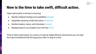 Now is the time to take swift, diﬃcult action.
Talent optimization is the key to ensuring:
● Rapidly realigned strategy and capabilities (Design)
● Adaptable operating model and culture (Diagnose)
● Resilient leaders, teams, and individuals (Inspire)
● Realigned jobs to accomplish more with less (Hire)
Think of talent optimization as a series of surgical, highly-effective interventions you can take.
Don’t get overwhelmed with the big picture; take it a step at a time.
7
 