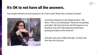 It’s OK to not have all the answers.
Your people will ask you hard questions: Do I have a job? What’s the company forecast?
8
Avoid the temptation to be falsely positive. Tell
them, “This is our philosophy. These are our guiding
principles. We don’t yet know the full impact on our
business. But we’ll make decisions with these
guiding principles at the forefront.”
And don’t just say it, follow through. Let them see
that they can trust you.
 