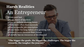 Harsh Realities
An Entrepreneur
Gets paid last
Is an object of mockery
Has no definite working hours
Fails more often than succeeds
Has no specific job description
Goes broke for long before ever growing rich
Attracts more enemies than friends
Literally has no resources at his disposal
“The bigger the goals, the bigger the challenges. The bigger the
rewards, the tougher the journey”
 