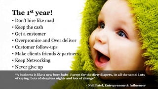 • Don’t hire like mad
• Keep the cash
• Get a customer
• Overpromise and Over deliver
• Customer follow-ups
• Make clients friends & partners
• Keep Networking
• Never give up
The 1st year!
“A business is like a new born baby. Except for the dirty diapers, its all the same! Lots
of crying. Lots of sleepless nights and lots of change”
- Neil Patel, Entrepreneur & Influencer
 