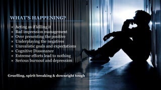WHAT’S HAPPENING?
× Acting as if killing it
× Bad impression management
× Over presenting the positive
× Underplaying the negatives
× Unrealistic goals and expectations
× Cognitive Dissonance
× Extreme efforts lead to nothing
× Serious burnout and depression
Gruelling, spirit breaking & downright tough
 