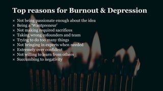 Top reasons for Burnout & Depression
× Not being passionate enough about the idea
× Being a ‘Wantpreneur’
× Not making required sacrifices
× Taking wrong cofounders and team
× Trying to do too many things
× Not bringing in experts when needed
× Extremely over confident
× Not willing to learn from others
× Succumbing to negativity
 