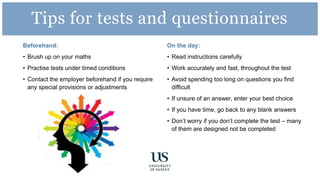 Beforehand:
• Brush up on your maths
• Practise tests under timed conditions
• Contact the employer beforehand if you require
any special provisions or adjustments
On the day:
• Read instructions carefully
• Work accurately and fast, throughout the test
• Avoid spending too long on questions you find
difficult
• If unsure of an answer, enter your best choice
• If you have time, go back to any blank answers
• Don’t worry if you don’t complete the test – many
of them are designed not be completed
Tips for tests and questionnaires
 