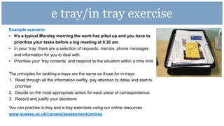 e tray/in tray exercise
Example scenario:
• It's a typical Monday morning the work has piled up and you have to
prioritise your tasks before a big meeting at 9.30 am.
• In your ‘tray’ there are a selection of requests, memos, phone messages
and information for you to deal with.
• Prioritise your ‘tray contents’ and respond to the situation within a time limit.
The principles for tackling e-trays are the same as those for in-trays:
1. Read through all the information swiftly, pay attention to dates and start to
prioritise
2. Decide on the most appropriate action for each piece of correspondence
3. Record and justify your decisions
You can practise in-tray and e-tray exercises using our online resources
www.sussex.ac.uk/careers/assessmentcentres
 