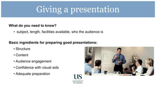 Giving a presentation
What do you need to know?
• subject, length, facilities available, who the audience is
Basic ingredients for preparing good presentations:
• Structure
• Content
• Audience engagement
• Confidence with visual aids
• Adequate preparation
 